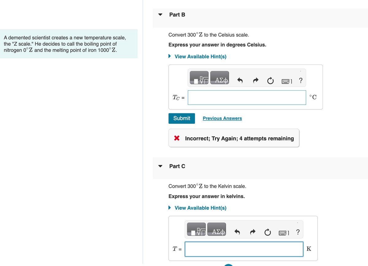 A demented scientist creates a new temperature scale,
the "Z scale." He decides to call the boiling point of
nitrogen 0°Z and the melting point of iron 1000°Z.
▼
Part B
Convert 300 Z to the Celsius scale.
Express your answer in degrees Celsius.
► View Available Hint(s)
Tc =
Submit
Part C
ΑΣΦ
X Incorrect; Try Again; 4 attempts remaining
Previous Answers
T =
Convert 300°Z to the Kelvin scale.
Express your answer in kelvins.
► View Available Hint(s)
ΑΣΦ
?
?
°C
K