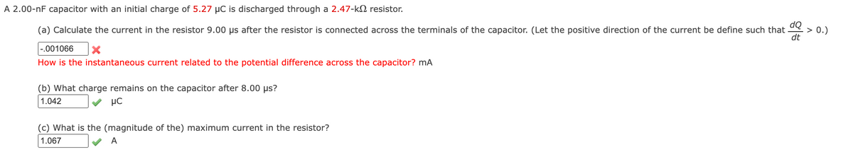 A 2.00-nF capacitor with an initial charge of 5.27 µC is discharged through a 2.47-k2 resistor.
dQ
> 0.)
dt
(a) Calculate the current in the resistor 9.00 µs after the resistor is connected across the terminals of the capacitor. (Let the positive direction of the current be define such that
|-.001066
How is the instantaneous current related to the potential difference across the capacitor? mA
(b) What charge remains on the capacitor after 8.00 µs?
1.042
µC
(c) What is the (magnitude of the) maximum current in the resistor?
1.067
A
