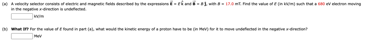 (a) A velocity selector consists of electric and magnetic fields described by the expressions E = Ek and B = B j, with B = 17.0 mT. Find the value of E (in kV/m) such that a 680 eV electron moving
in the negative x-direction is undeflected.
%3D
kV/m
(b) What If? For the value of E found in part (a), what would the kinetic energy of a proton have to be (in MeV) for it to move undeflected in the negative x-direction?
MeV
