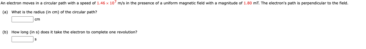 An electron moves in a circular path with a speed of 1.46 × 10’ m/s in the presence of a uniform magnetic field with a magnitude of 1.80 mT. The electron's path is perpendicular to the field.
(a) What is the radius (in cm) of the circular path?
cm
(b) How long (in s) does it take the electron to complete one revolution?
S
