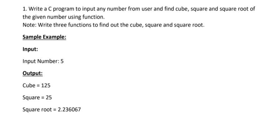 1. Write a C program to input any number from user and find cube, square and square root of
the given number using function.
Note: Write three functions to find out the cube, square and square root.
