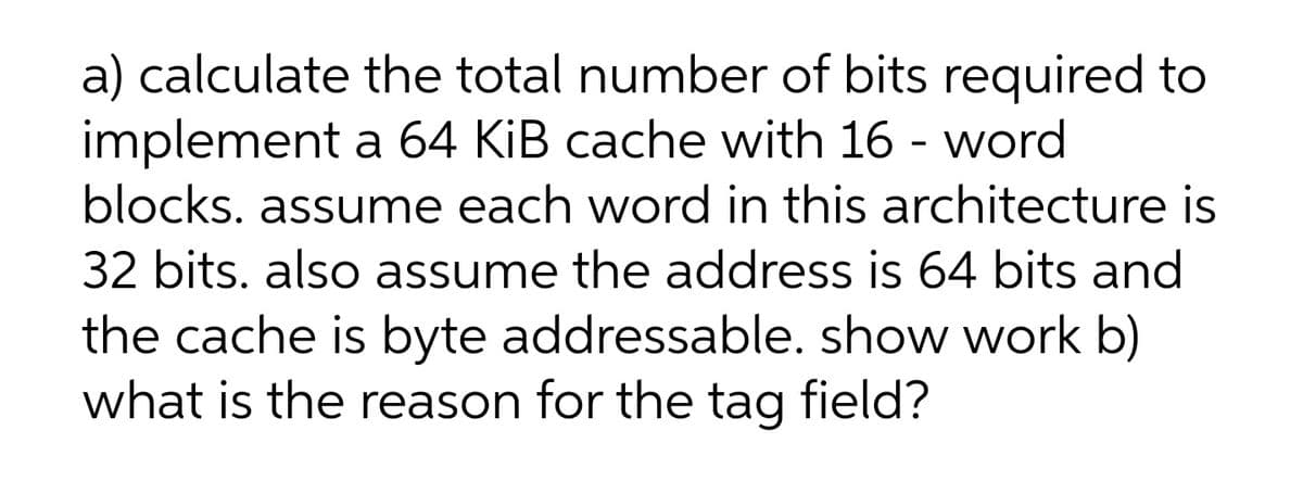 a) calculate the total number of bits required to
implement a 64 KiB cache with 16 - word
blocks. assume each word in this architecture is
32 bits. also assume the address is 64 bits and
the cache is byte addressable. show work b)
what is the reason for the tag field?
