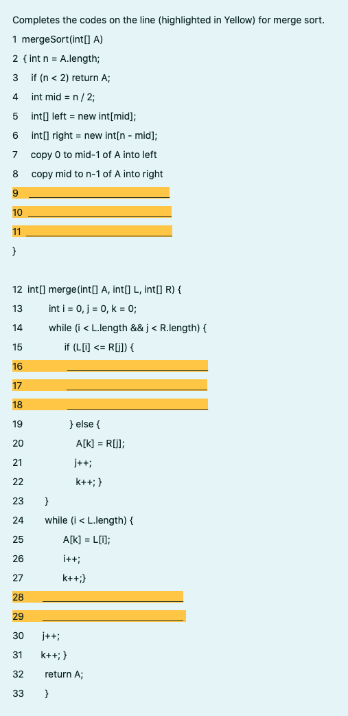 Completes the codes on the line (highlighted in Yellow) for merge sort.
1 mergeSort(int[] A)
2 { int n = A.length;
3
if (n < 2) return A;
4
int mid = n / 2;
int] left = new int[mid];
6 int] right = new int[n - mid];
copy 0 to mid-1 of A into left
8
copy mid to n-1 of A into right
9
10
11
}
12 int[] merge(int[] A, int[] L, int[] R) {
13
int i = 0, j = 0, k = 0;
14
while (i < L.length && j < R.length) {
15
if (L[i) <= R[j]) {
16
17
18
19
} else {
20
A[k] = R[j];
21
j++;
22
k++; }
23
}
24
while (i < L.length) {
25
A[k] = L[i];
26
i++;
27
k++;}
28
29
30
j++;
31
k++; }
32
return A;
33
}
