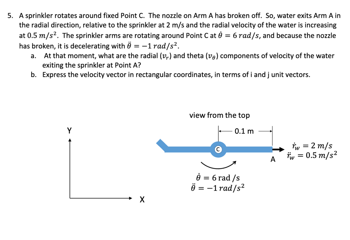 5. A sprinkler rotates around fixed Point C. The nozzle on Arm A has broken off. So, water exits Arm A in
the radial direction, relative to the sprinkler at 2 m/s and the radial velocity of the water is increasing
at 0.5 m/s². The sprinkler arms are rotating around Point Cat = 6 rad/s, and because the nozzle
has broken, it is decelerating with Ö= -1 rad/s².
At that moment, what are the radial (vr) and theta (ve) components of velocity of the water
exiting the sprinkler at Point A?
b. Express the velocity vector in rectangular coordinates, in terms of i and j unit vectors.
a.
Y
X
view from the top
0.1 m
8 = 6 rad /s
Ö= -1 rad/s²
A
*w = 2 m/s
*w = 0.5 m/s²