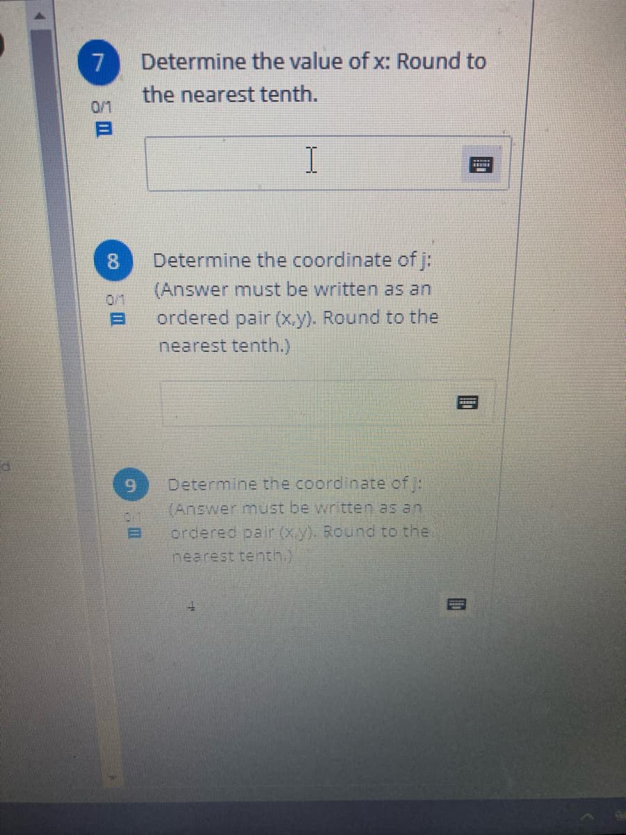 7
Determine the value of x: Round to
the nearest tenth.
0/1
8.
Determine the coordinate ofj:
(Answer must be written as an
0/1
ordered pair (x.y). Round to the
nearest tenth.)
Determine the coordinate ofj:
(Answer must be written as an
ordered pairxy). Round to thei
nearest terth.)
