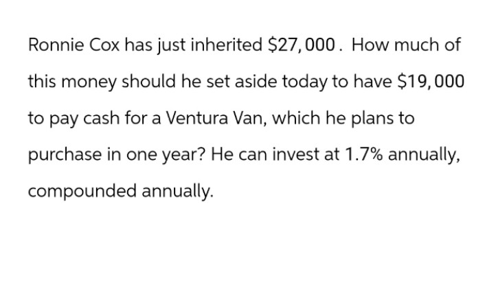 Ronnie Cox has just inherited $27,000. How much of
this money should he set aside today to have $19,000
to pay cash for a Ventura Van, which he plans to
purchase in one year? He can invest at 1.7% annually,
compounded annually.