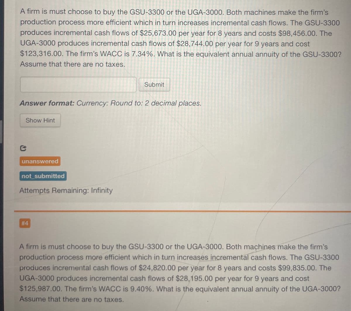 A firm is must choose to buy the GSU-3300 or the UGA-3000. Both machines make the firm's
production process more efficient which in turn increases incremental cash flows. The GSU-3300
produces incremental cash flows of $25,673.00 per year for 8 years and costs $98,456.00. The
UGA-3000 produces incremental cash flows of $28,744.00 per year for 9 years and cost
$123,316.00. The firm's WACC is 7.34%. What is the equivalent annual annuity of the GSU-3300?
Assume that there are no taxes.
Submit
Answer format: Currency: Round to: 2 decimal places.
Show Hint
G
unanswered
not submitted
Attempts Remaining: Infinity
#4
A firm is must choose to buy the GSU-3300 or the UGA-3000. Both machines make the firm's
production process more efficient which in turn increases incremental cash flows. The GSU-3300
produces incremental cash flows of $24,820.00 per year for 8 years and costs $99,835.00. The
UGA-3000 produces incremental cash flows of $28,195.00 per year for 9 years and cost
$125,987.00. The firm's WACC is 9.40%. What is the equivalent annual annuity of the UGA-3000?
Assume that there are no taxes.