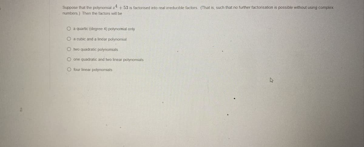 Suppose that the polynomial 24 +53 is factorised into real irreducible factors. (That is, such that no further factorisation is possible without using complex
numbers.) Then the factors will be
O a quartic (degree 4) polynomial only
O a cubic and a linear polynomial
Otwo quadratic polynomials
O one quadratic and two linear polynomials
O four linear polynomials
4