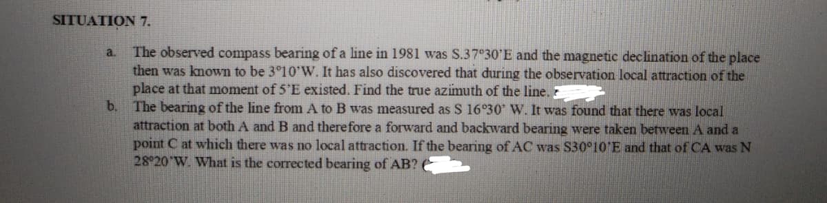 SITUATION 7.
a. The observed compass bearing of a line in 1981 was S.37°30'E and the magnetic declination of the place
then was known to be 3°10'W. It has also discovered that during the observation local attraction of the
place at that moment of 5'E existed. Find the true azimuth of the line.
b. The bearing of the line from A to B was measured as S 16°30' W. It was found that there was local
attraction at both A and B and therefore a forward and backward bearing were taken between A and a
point C at which there was no local attraction. If the bearing of AC was $30°10 E and that of CA was N
28°20 W. What is the corrected bearing of AB?