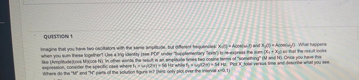 QUESTION 1
Imagine that you have two oscillators with the same amplitude, but different frequencies: X₁ (t) = Acos(wit) and X₂(t) = Acos(w₂t). What happens
when you sum these together? Use a trig identity (see PDF under 'Supplementary Texts') to re-express the sum (X₁ + X₂) so that the result looks
like (Amplitude) (cos M)(cos N). In other words the result is an amplitude times two cosine terms of "something" (M and N). Once you have this
expression, consider the specific case where f₁ = w₁/(2T) = 56 Hz while f2 = w2/(2T) = 54 Hz. Plot X_total versus time and describe what you see.
Where do the "M" and "N" parts of the solution figure in? (hint: only plot over the interval x=0,1)