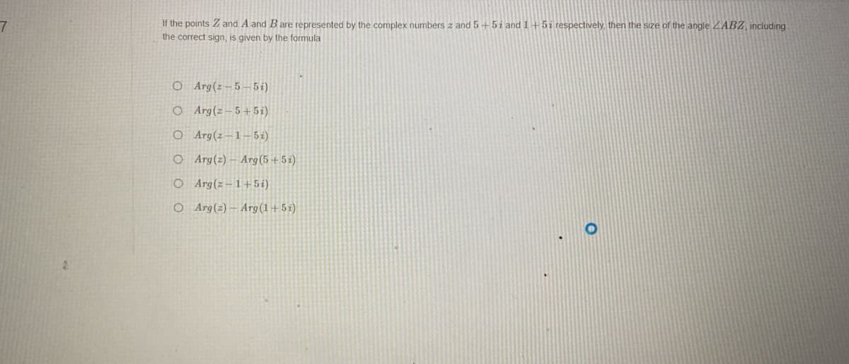 7
If the points Z and A and B are represented by the complex numbers z and 5+5 i and 1+5i respectively, then the size of the angle ZABZ, including
the correct sign, is given by the formula
O
Arg(2-5-5i)
O Arg(z-5+5i)
O Arg (2-1-5i)
O Arg(z)-Arg (5+5i)
O Arg(z-1+5i)
O Arg(z)-Arg (1+5i)