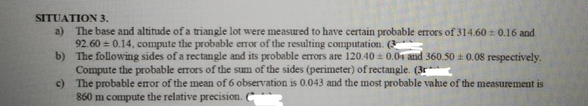 SITUATION 3.
a) The base and altitude of a triangle lot were measured to have certain probable errors of 314.60 0.16 and
92.60 = 0.14, compute the probable error of the resulting computation. (3-
b)
The following sides of a rectangle and its probable errors are 120.40 0.04 and 360.50 ± 0.08 respectively.
Compute the probable errors of the sum of the sides (perimeter) of rectangle. (3r
c)
The probable error of the mean of 6 observation is 0.043 and the most probable value of the measurement is
860 m compute the relative precision. C