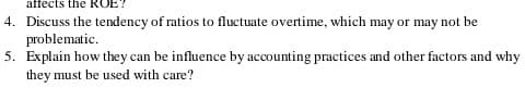 affects the ROE
4. Discuss the tendency of ratios to fluctuate overtime, which may or may not be
problematic.
5. Explain how they can be influence by accounting practices and other factors and why
they must be used with care?
