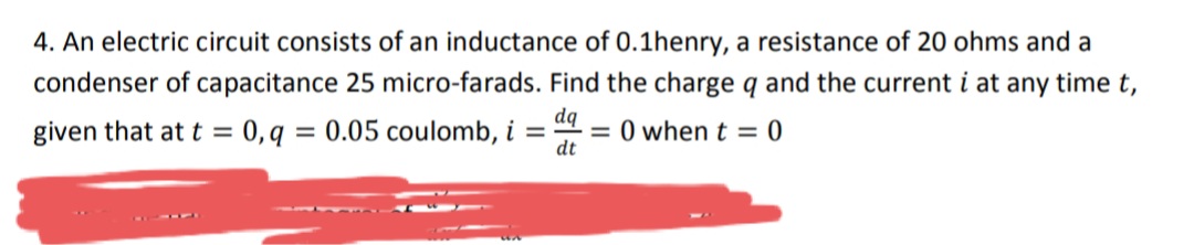 4. An electric circuit consists of an inductance of 0.1henry, a resistance of 20 ohms and a
condenser of capacitance 25 micro-farads. Find the charge q and the current i at any time t,
given that at t = 0,q = 0.05 coulomb, i =
dq
= 0 when t = 0
dt
%3D
