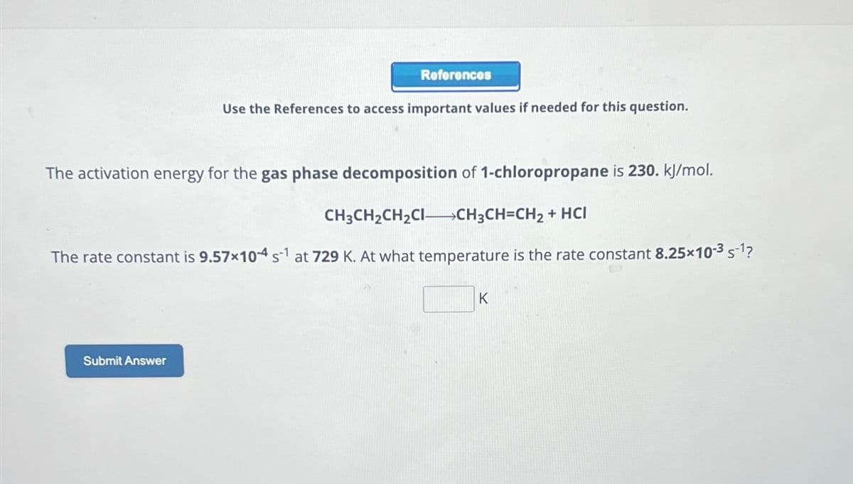 References
Submit Answer
Use the References to access important values if needed for this question.
The activation energy for the gas phase decomposition of 1-chloropropane is 230. kJ/mol.
CH3CH₂CH₂CI-CH3CH=CH₂ + HCI
The rate constant is 9.57×104 s¹ at 729 K. At what temperature is the rate constant 8.25×10-³ s-¹?
K