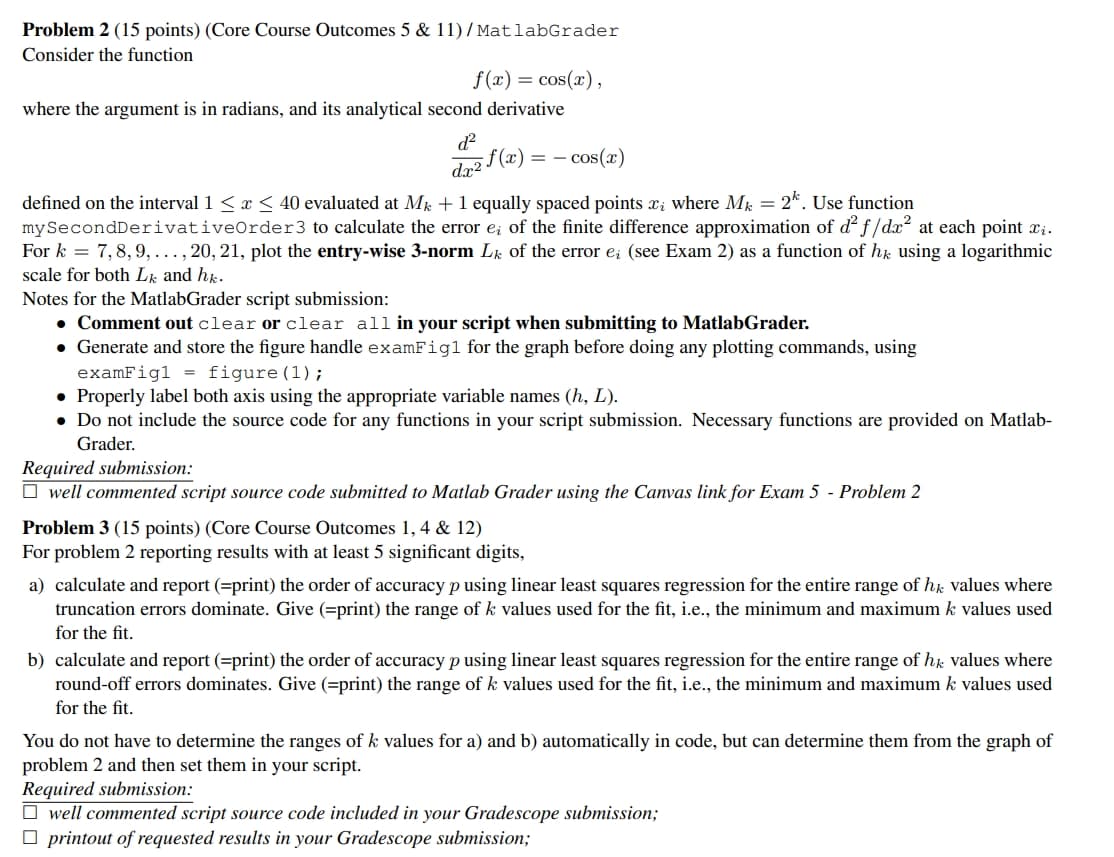 Problem 2 (15 points) (Core Course Outcomes 5 & 11)/MatlabGrader
Consider the function
f(x) = cos(x),
where the argument is in radians, and its analytical second derivative
d²
dx2
f(x) = c
- cos(x)
defined on the interval 1 ≤ x ≤ 40 evaluated at Mk + 1 equally spaced points x; where Mk = 2. Use function
mySecond Derivative Order 3 to calculate the error e; of the finite difference approximation of d² f/dx² at each point xi.
7,8,9,..., 20, 21, plot the entry-wise 3-norm Lk of the error e; (see Exam 2) as a function of hk using a logarithmic
For k
scale for both Lk and hk.
Notes for the MatlabGrader script submission:
• Comment out clear or clear all in your script when submitting to MatlabGrader.
• Generate and store the figure handle examFigl for the graph before doing any plotting commands, using
examFigl = figure (1);
• Properly label both axis using the appropriate variable names (h, L).
• Do not include the source code for any functions in your script submission. Necessary functions are provided on Matlab-
Grader.
Required submission:
☐ well commented script source code submitted to Matlab Grader using the Canvas link for Exam 5 - Problem 2
Problem 3 (15 points) (Core Course Outcomes 1, 4 & 12)
For problem 2 reporting results with at least 5 significant digits,
a) calculate and report (=print) the order of accuracy p using linear least squares regression for the entire range of hk values where
truncation errors dominate. Give (=print) the range of k values used for the fit, i.e., the minimum and maximum k values used
for the fit.
b) calculate and report (=print) the order of accuracy p using linear least squares regression for the entire range of hk values where
round-off errors dominates. Give (=print) the range of k values used for the fit, i.e., the minimum and maximum k values used
for the fit.
You do not have to determine the ranges of k values for a) and b) automatically in code, but can determine them from the graph of
problem 2 and then set them in your script.
Required submission:
☐ well commented script source code included in your Gradescope submission;
☐ printout of requested results in your Gradescope submission;