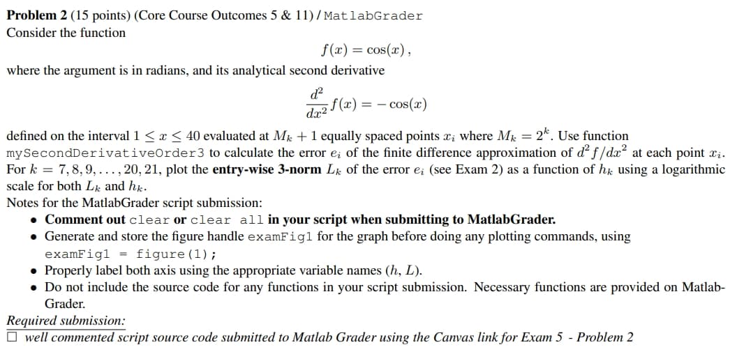 Problem 2 (15 points) (Core Course Outcomes 5 & 11)/MatlabGrader
Consider the function
f(x) = cos(x),
where the argument is in radians, and its analytical second derivative
d²
= = cos(x)
dx2f(x)
2. Use function
defined on the interval 1 ≤ x ≤ 40 evaluated at Mk + 1 equally spaced points xi where Mk =
mySecondDerivative Order 3 to calculate the error e; of the finite difference approximation of d² f/dx² at each point xi.
For k = 7,8,9,..., 20, 21, plot the entry-wise 3-norm Lk of the error eż (see Exam 2) as a function of hk using a logarithmic
scale for both Lk and hk.
Notes for the MatlabGrader script submission:
• Comment out clear or clear all in your script when submitting to MatlabGrader.
• Generate and store the figure handle examFigl for the graph before doing any plotting commands, using
examFig1 = figure (1);
• Properly label both axis using the appropriate variable names (h, L).
• Do not include the source code for any functions in your script submission. Necessary functions are provided on Matlab-
Grader.
Required submission:
well commented script source code submitted to Matlab Grader using the Canvas link for Exam 5 - Problem 2