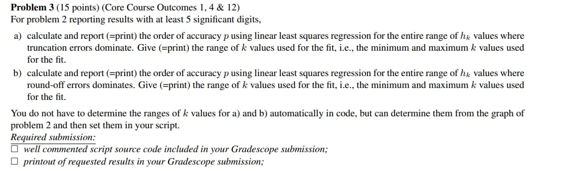 Problem 3 (15 points) (Core Course Outcomes 1,4 & 12)
For problem 2 reporting results with at least 5 significant digits,
a) calculate and report (=print) the order of accuracy p using linear least squares regression for the entire range of hk values where
truncation errors dominate. Give (=print) the range of k values used for the fit, i.e., the minimum and maximum k values used
for the fit.
b) calculate and report (=print) the order of accuracy p using linear least squares regression for the entire range of hk values where
round-off errors dominates. Give (=print) the range of k values used for the fit, i.e., the minimum and maximum k values used
for the fit.
You do not have to determine the ranges of k values for a) and b) automatically in code, but can determine them from the graph of
problem 2 and then set them in your script.
Required submission:
well commented script source code included in your Gradescope submission;
printout of requested results in your Gradescope submission;