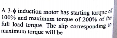 A 3-ộ induction motor has starting torque of
A 3-o induction motor has starting torque
100% and maximum torque of 200% of w
full load torque. The slip corresponding "
maximum torque will be
