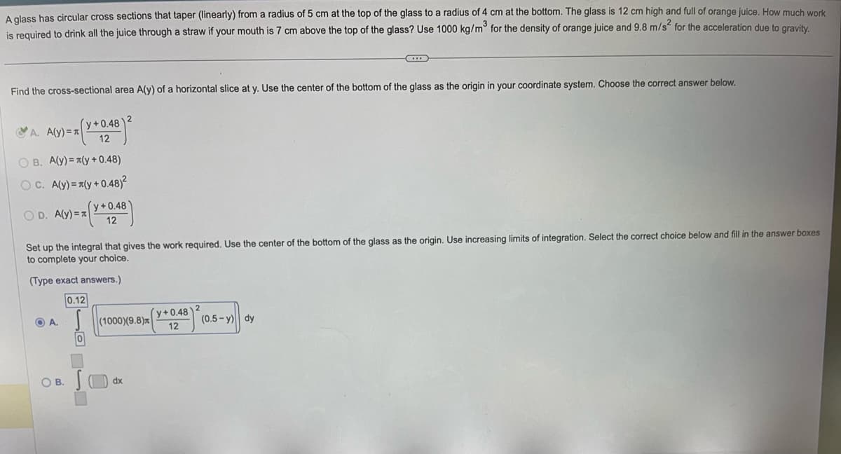 A glass has circular cross sections that taper (linearly) from a radius of 5 cm at the top of the glass to a radius of 4 cm at the bottom. The glass is 12 cm high and full of orange juice. How much work
is required to drink all the juice through a straw if your mouth is 7 cm above the top of the glass? Use 1000 kg/m³ for the density of orange juice and 9.8 m/s² for the acceleration due to gravity.
3
Find the cross-sectional area A(y) of a horizontal slice at y. Use the center of the bottom of the glass as the origin in your coordinate system. Choose the correct answer below.
A. A(y)=x
(y+0.48
12
OB. A(y) = (y +0.48)
OC. A(y) = (y+0.48)²
OD. A(y)=x
OA.
0
y+0.48
12
Set up the integral that gives the work required. Use the center of the bottom of the glass as the origin. Use increasing limits of integration. Select the correct choice below and fill in the answer boxes
to complete your choice.
(Type exact answers.)
0.12
OB. S
2
(1000)(9.8)
(dx
y+0.48
12
C
2
(0.5-y) dy