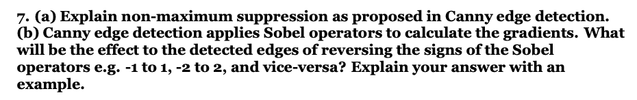 7. (a) Explain non-maximum suppression as proposed in Canny edge detection.
(b) Canny edge detection applies Sobel operators to calculate the gradients. What
will be the effect to the detected edges of reversing the signs of the Sobel
operators e.g. -1 to 1, -2 to 2, and vice-versa? Explain your answer with an
example.

