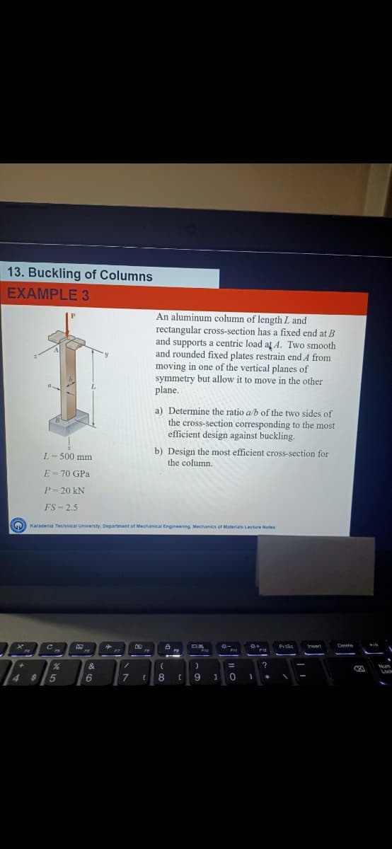 13. Buckling of Columns
EXAMPLE 3
An aluminum column of length L and
rectangular cross-section has a fixed end at B
and supports a centric load at A. Two smooth
and rounded fixed plates restrain end A from
moving in one of the vertical planes of
symmetry but allow it to move in the other
plane.
a) Determine the ratio a/b of the two sides of
the cross-section corresponding to the most
efficient design against buckling.
b) Design the most efficient cross-section for
L- 500 mm
the column.
E = 70 GPa
P= 20 kN
FS - 2.5
GD) Karadeniz Technical Universty, Department of Mechanical Engineering, Mechanics of Materiais Lecture Notes
&
$15
7
9
