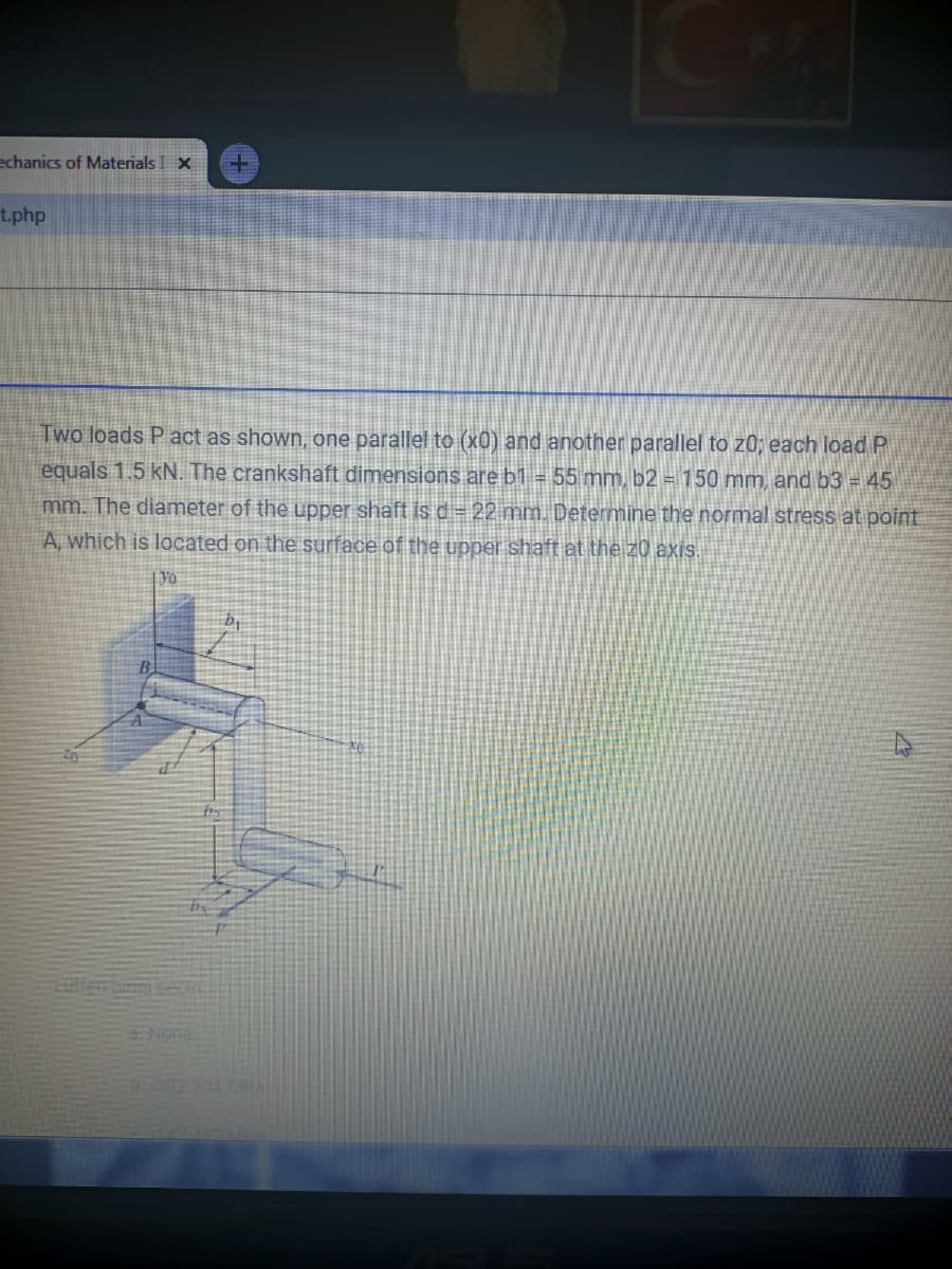 echanics of Materials I X
t.php
Two loads P act as shown, one parallel to (x0) and another parallel to z0; each load P
equals 1.5 kN. The crankshaft dimensions are b1 = 55 mm, b2 = 150 mm, and b3 = 45
mm. The diameter of the upper shaft is d= 22 mm. Determine the normal stress at point
A, which is located on the surface of the upper shaft at the z0 axis.
Yo
Letferbimtse
ENene
302 704 MPal
