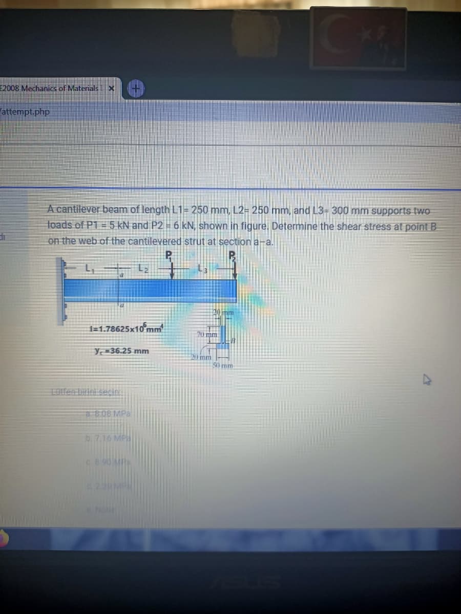 2008 Mechanics of MaterialsX
attempt.php
A cantilever beam of length L1= 250 mm, L2= 250 mm, and L3= 300 mm supports two
toads of P1 = 5 kN and P2 = 6 kN, shown in figure. Determine the shear stress at point B
on the web of the cantilevered strut at section a-a.
1=1.78625x10°mm
70 mm
Y36.25 mm
20 mm
50 mm
LOtfen biriei secin.
a808 MPa
b. 7.16 MA
8.90 M
No

