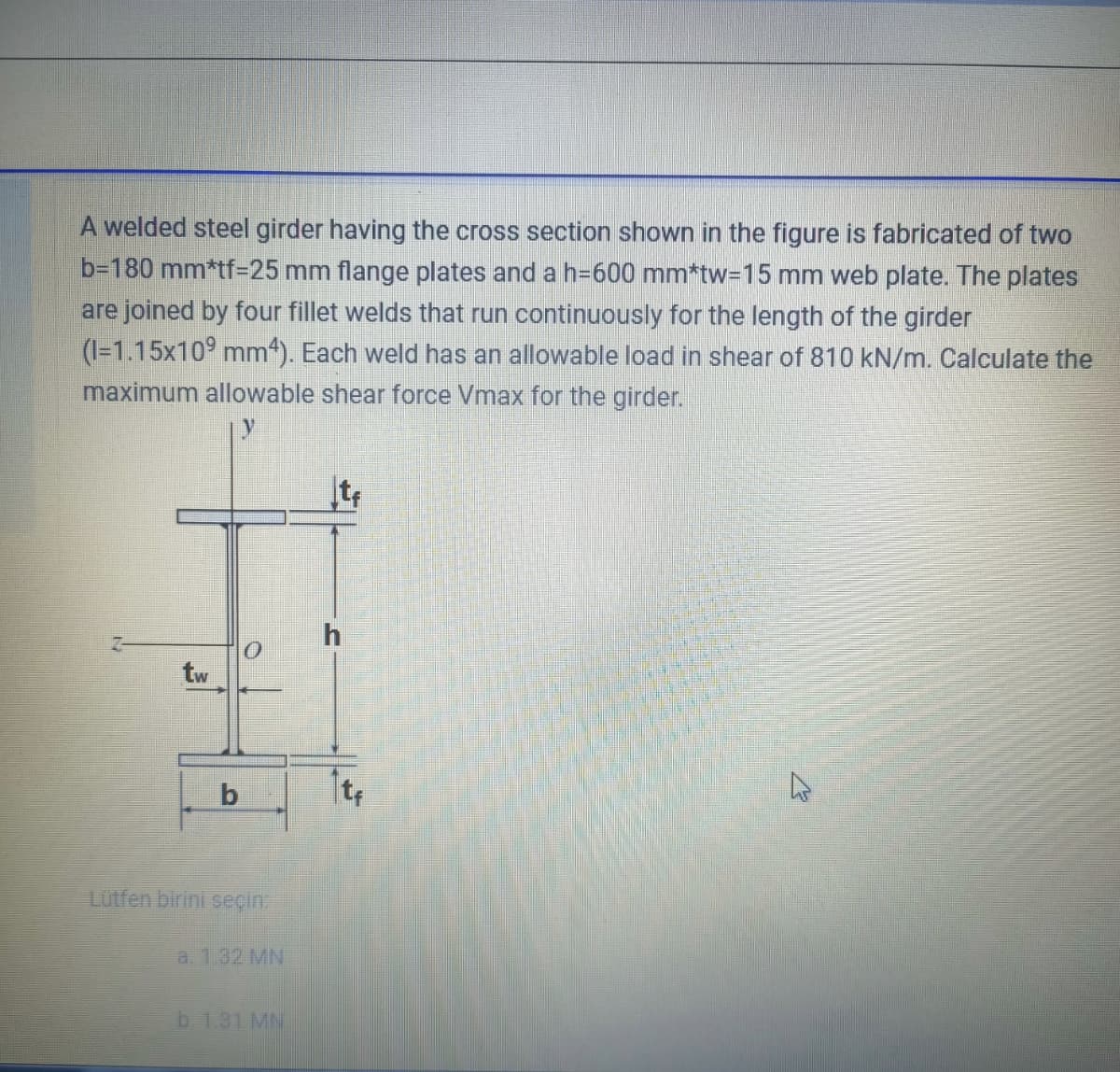 A welded steel girder having the cross section shown in the figure is fabricated of two
b-180 mm*tf25 mm flange plates and a h=600 mm*tw3D15 mm web plate. The plates
are joined by four fillet welds that run continuously for the length of the girder
(1=1.15x10° mm“). Each weld has an allowable load in shear of 810 kN/m. Calculate the
maximum allowable shear force Vmax for the girder.
tw
Lutfen birini seçin
a. 1.32 MN
b. 1.31 MN
