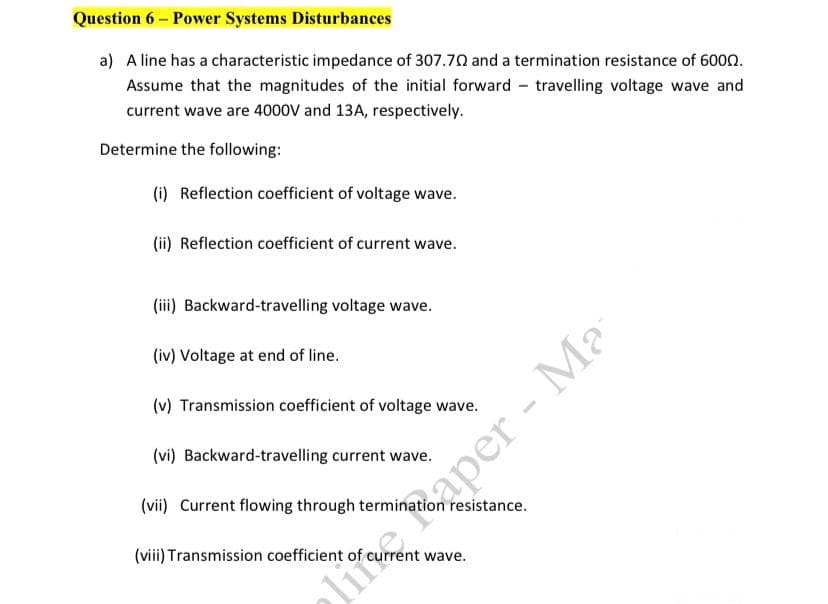 Question 6 – Power Systems Disturbances
a) A line has a characteristic impedance of 307.70 and a termination resistance of 6000.
Assume that the magnitudes of the initial forward - travelling voltage wave and
current wave are 4000V and 13A, respectively.
Determine the following:
(i) Reflection coefficient of voltage wave.
(ii) Reflection coefficient of current wave.
(iii) Backward-travelling voltage wave.
(iv) Voltage at end of line.
(v) Transmission coefficient of voltage wave.
(vi) Backward-travelling current wave.
(vii) Current flowing through termination resistance.
(viii) Transmission coefficient of current wave.
lime Raper - Ma
