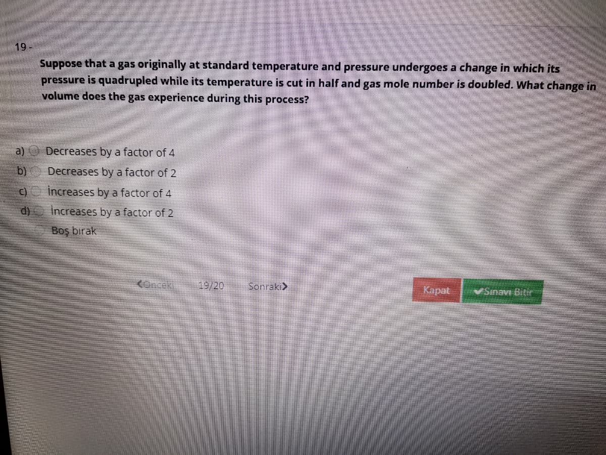 19
Suppose that a gas originally at standard temperature and pressure undergoes a change in which its
pressure is quadrupled while its temperature is cut in half and gas mole number is doubled. What change in
volume does the gas experience during this process?
a)
Decreases by a factor of 4
b)
Decreases by a factor of 2
o increases by a factor of 4
Increases by a factor of 2
Boş bırak
<Oncek
19/20
Sonraki>
Kapat
Sinav Bitir
