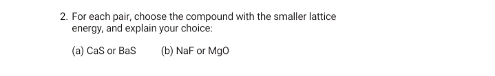 2. For each pair, choose the compound with the smaller lattice
energy, and explain your choice:
(a) Cas or Bas
(b) NaF or Mgo
