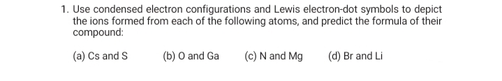 1. Use condensed electron configurations and Lewis electron-dot symbols to depict
the ions formed from each of the following atoms, and predict the formula of their
compound:
(a) Cs and S
(b) O and Ga
(c) N and Mg
(d) Br and Li
