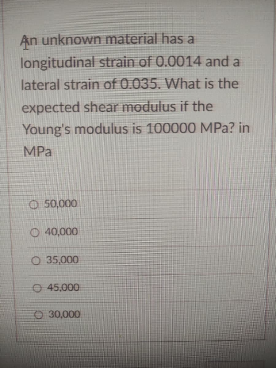 An unknown material has a
longitudinal strain of 0.0014 and a
lateral strain of 0.035. What is the
expected shear modulus if the
Young's modulus is 100000 MPa? in
MPa
O 50,000
O 40,000
O 35,000
O 45,000
30,000