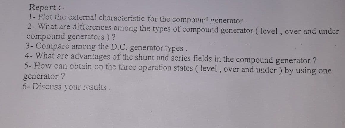 Repert :-
J- Piot the external characteristic for the compound renerator.
2- What are differences among the types of compound generator ( level, over and under
compound generators ) ?
3- Compare among the D.C. generator types.
4- What are advantages of the shunt and series fields in the compound generator ?
5- How can obtain cn the three operation states ( level , over and under ) by using one
generator ?
6- Discuss your results.
