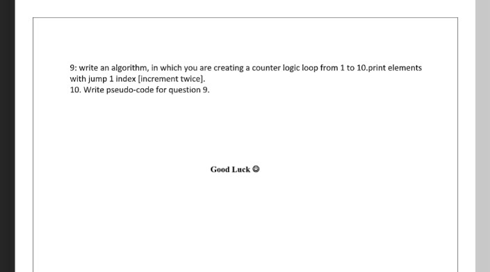 9: write an algorithm, in which you are creating a counter logic loop from 1 to 10.print elements
with jump 1 index [increment twice).
10. Write pseudo-code for question 9.
Good Luck O
