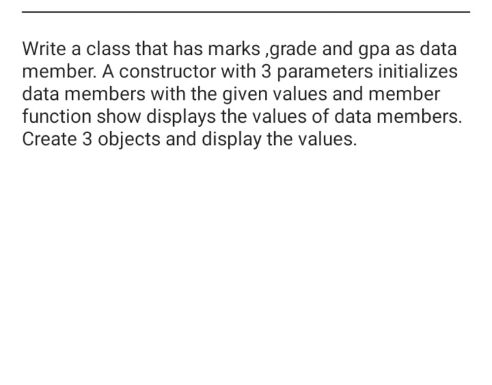 Write a class that has marks ,grade and gpa as data
member. A constructor with 3 parameters initializes
data members with the given values and member
function show displays the values of data members.
Create 3 objects and display the values.
