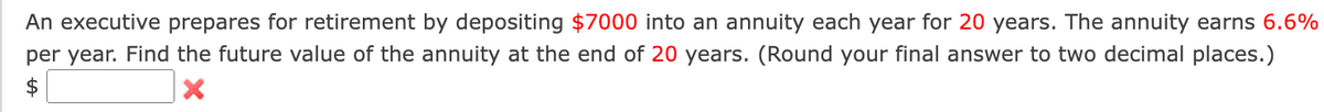 An executive prepares for retirement by depositing $7000 into an annuity each year for 20 years. The annuity earns 6.6%
per year. Find the future value of the annuity at the end of 20 years. (Round your final answer to two decimal places.)
X