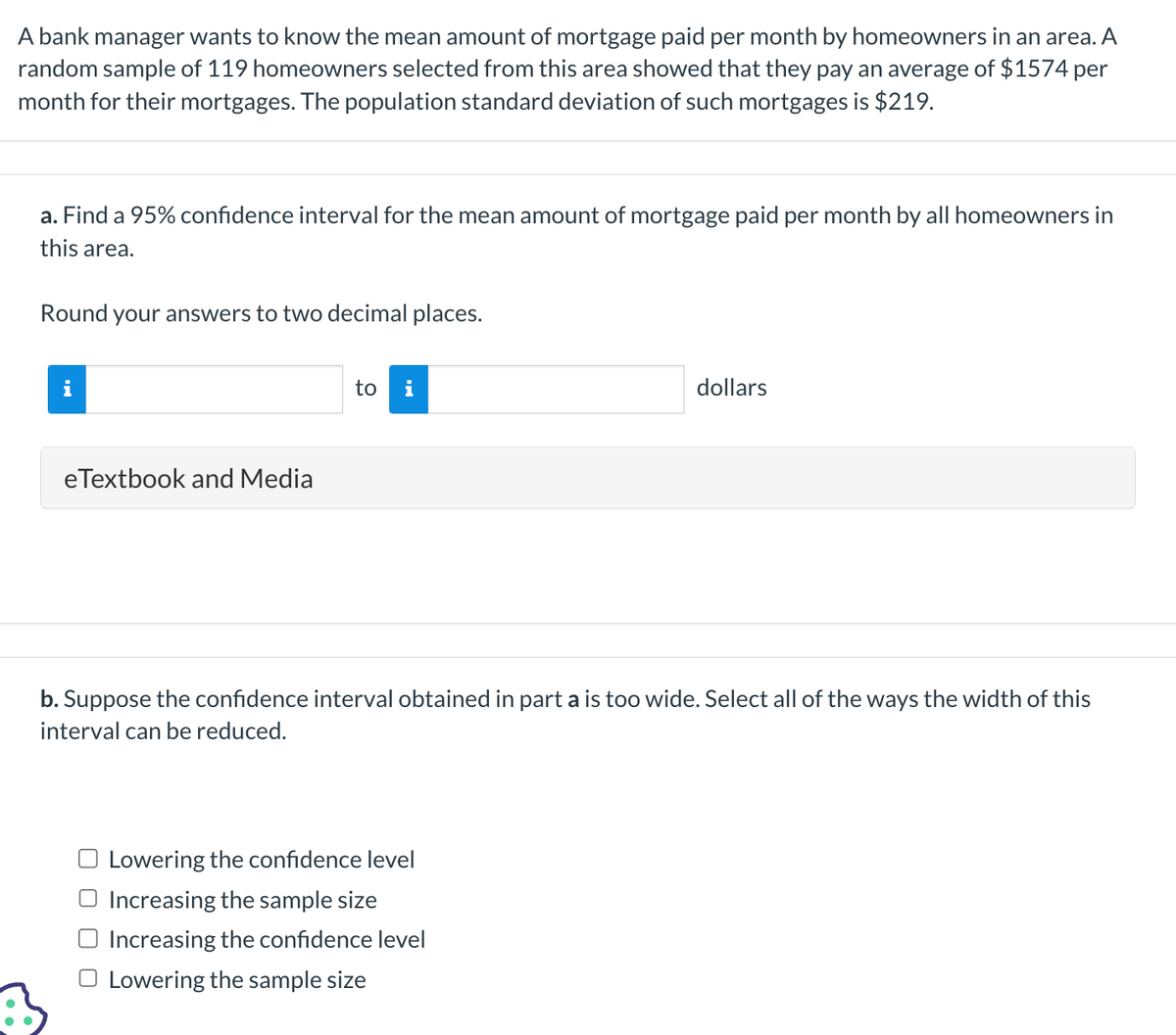 A bank manager wants to know the mean amount of mortgage paid per month by homeowners in an area. A
random sample of 119 homeowners selected from this area showed that they pay an average of $1574 per
month for their mortgages. The population standard deviation of such mortgages is $219.
a. Find a 95% confidence interval for the mean amount of mortgage paid per month by all homeowners in
this area.
Round your answers to two decimal places.
i
eTextbook and Media
to i
dollars
b. Suppose the confidence interval obtained in part a is too wide. Select all of the ways the width of this
interval can be reduced.
Lowering the confidence level
Increasing the sample size
Increasing the confidence level
O Lowering the sample size