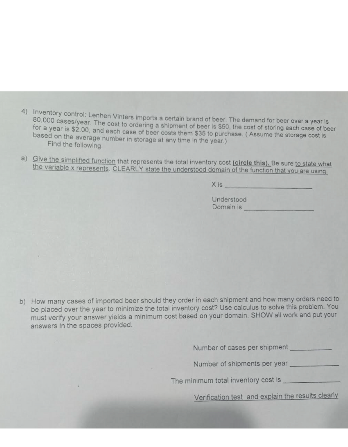 4) Inventory control: Lenhen Vinters imports a certain brand of beer. The demand for beer over a year is
80,000 cases/year. The cost to ordering a shipment of beer is $50, the cost of storing each case of beer
for a year is $2.00, and each case of beer costs them $35 to purchase. (Assume the storage cost is
based on the average number in storage at any time in the year.)
Find the following.
a) Give the simplified function that represents the total inventory cost (circle this). Be sure to state what
the variable x represents. CLEARLY state the understood domain of the function that you are using.
X is
Understood
Domain is
b) How many cases of imported beer should they order in each shipment and how many orders need to
be placed over the year to minimize the total inventory cost? Use calculus to solve this problem. You
must verify your answer yields a minimum cost based on your domain. SHOW all work and put your
answers in the spaces provided.
Number of cases per shipment
Number of shipments per year
The minimum total inventory cost is
Verification test and explain the results clearly