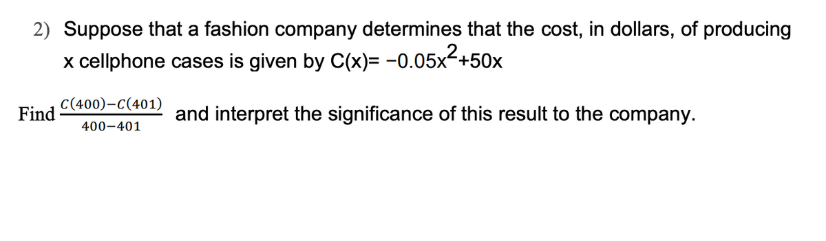 2) Suppose that a fashion company determines that the cost, in dollars, of producing
x cellphone cases is given by C(x)= -0.05x²+50x
and interpret the significance of this result to the company.
Find
C(400)-C(401)
400-401