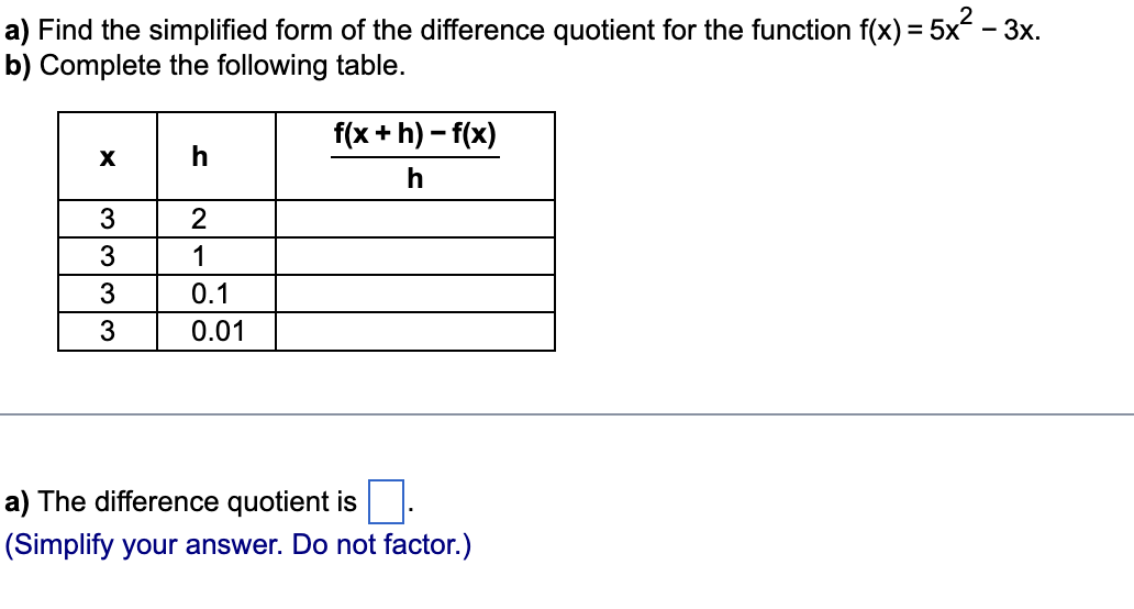 a) Find the simplified form of the difference quotient for the function f(x) = 5x² – 3x.
b) Complete the following table.
X
♡♡♡♡
3
3
3
3
h
2
1
0.1
0.01
f(x +h)-f(x)
h
a) The difference quotient is
(Simplify your answer. Do not factor.)