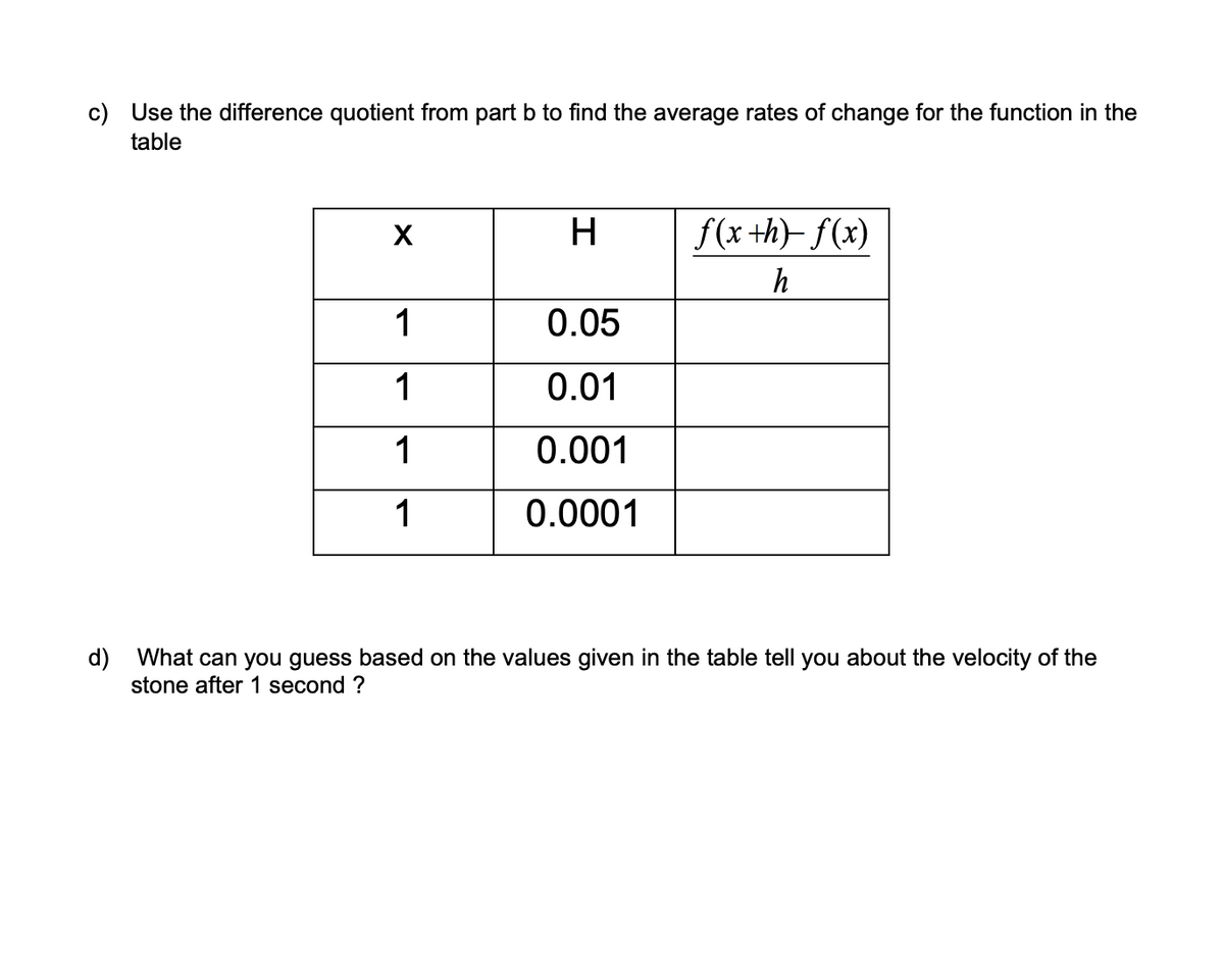 c) Use the difference quotient from part b to find the average rates of change for the function in the
table
X
1
1
1
1
H
0.05
0.01
0.001
0.0001
f(x +h)-f(x)
h
d) What can you guess based on the values given in the table tell you about the velocity of the
stone after 1 second ?