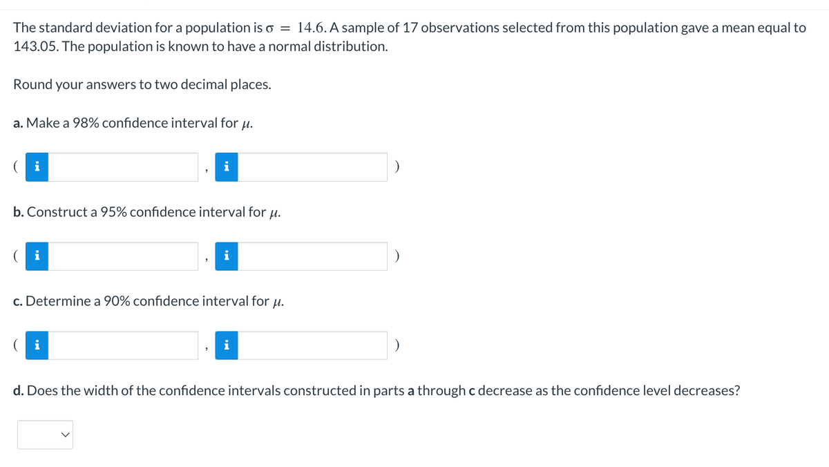 =
The standard deviation for a population is o 14.6. A sample of 17 observations selected from this population gave a mean equal to
143.05. The population is known to have a normal distribution.
Round your answers to two decimal places.
a. Make a 98% confidence interval for u.
b. Construct a 95% confidence interval for μ.
c. Determine a 90% confidence interval for μ.
i
d. Does the width of the confidence intervals constructed in parts a through c decrease as the confidence level decreases?