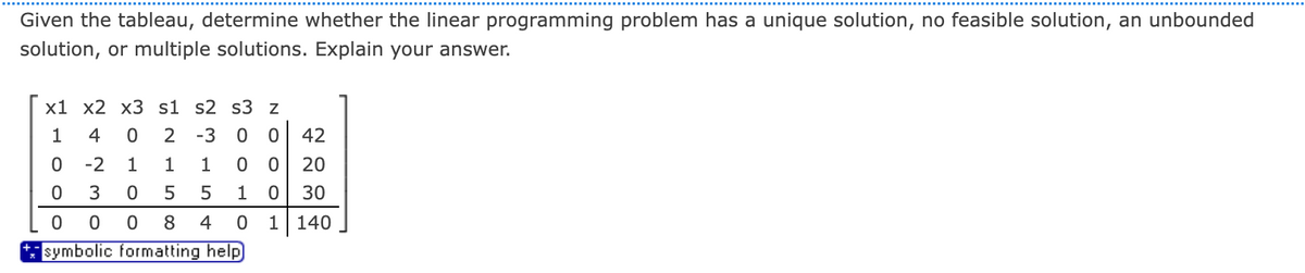 Given the tableau, determine whether the linear programming problem has a unique solution, no feasible solution, an unbounded
solution, or multiple solutions. Explain your answer.
x1 x2 x3 s1 s2 s3 z
1 4 0 2 -3 00 42
-2
1 1 1
3
0 5
5
0 0
8 4
symbolic formatting help
0
0
0
0 0 20
1 0 30
0 1 140