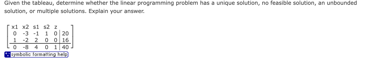 Given the tableau, determine whether the linear programming problem has a unique solution, no feasible solution, an unbounded
solution, or multiple solutions. Explain your answer.
x1 x2 s1 s2 z
0 -3 -1
1 -2 2
0 -8 4
w
1 0 20
0 0 16
0 1 40
symbolic formatting help