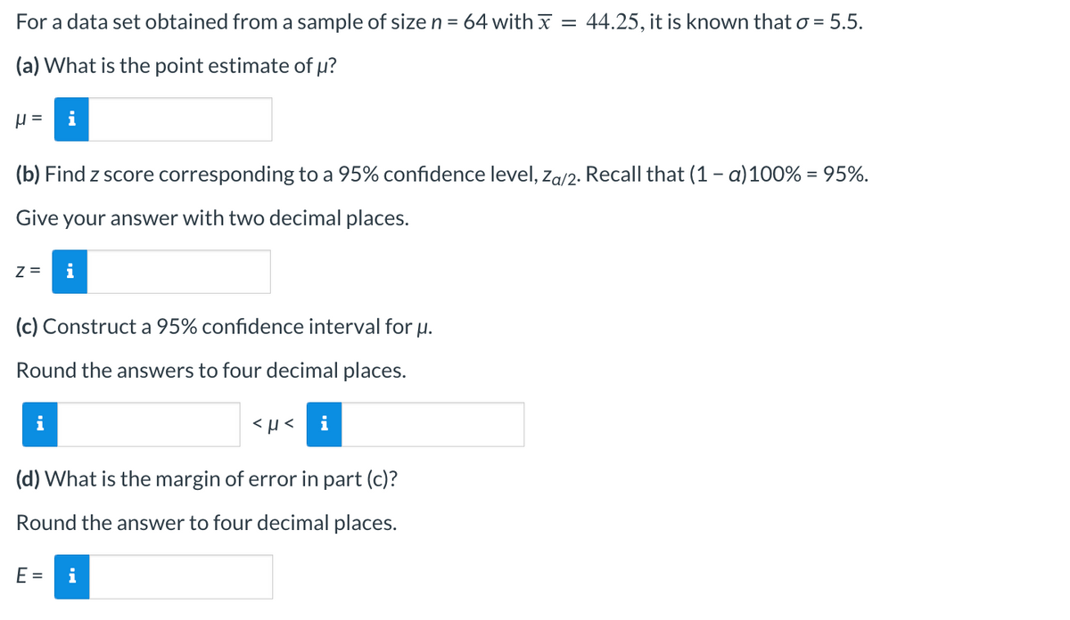 For a data set obtained from a sample of size n = 64 with x = 44.25, it is known that o = 5.5.
(a) What is the point estimate of μ?
H =
(b) Find z score corresponding to a 95% confidence level, Za/2. Recall that (1-a) 100% = 95%.
Give your answer with two decimal places.
Z=
(c) Construct a 95% confidence interval for u.
Round the answers to four decimal places.
i
<μ< i
(d) What is the margin of error in part (c)?
Round the answer to four decimal places.
E =