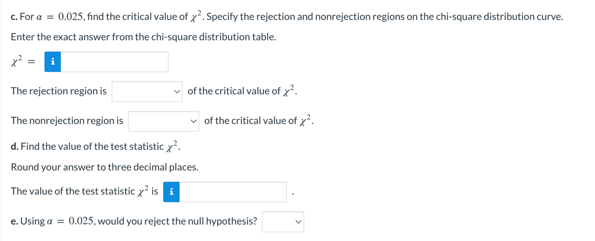 c. For α = 0.025, find the critical value of x². Specify the rejection and nonrejection regions on the chi-square distribution curve.
Enter the exact answer from the chi-square distribution table.
x²
=
The rejection region is
of the critical value of x².
The nonrejection region is
d. Find the value of the test statistic x².
Round your answer to three decimal places.
The value of the test statistic x² is i
e. Using a = 0.025, would you reject the null hypothesis?
V
of the critical value of x².