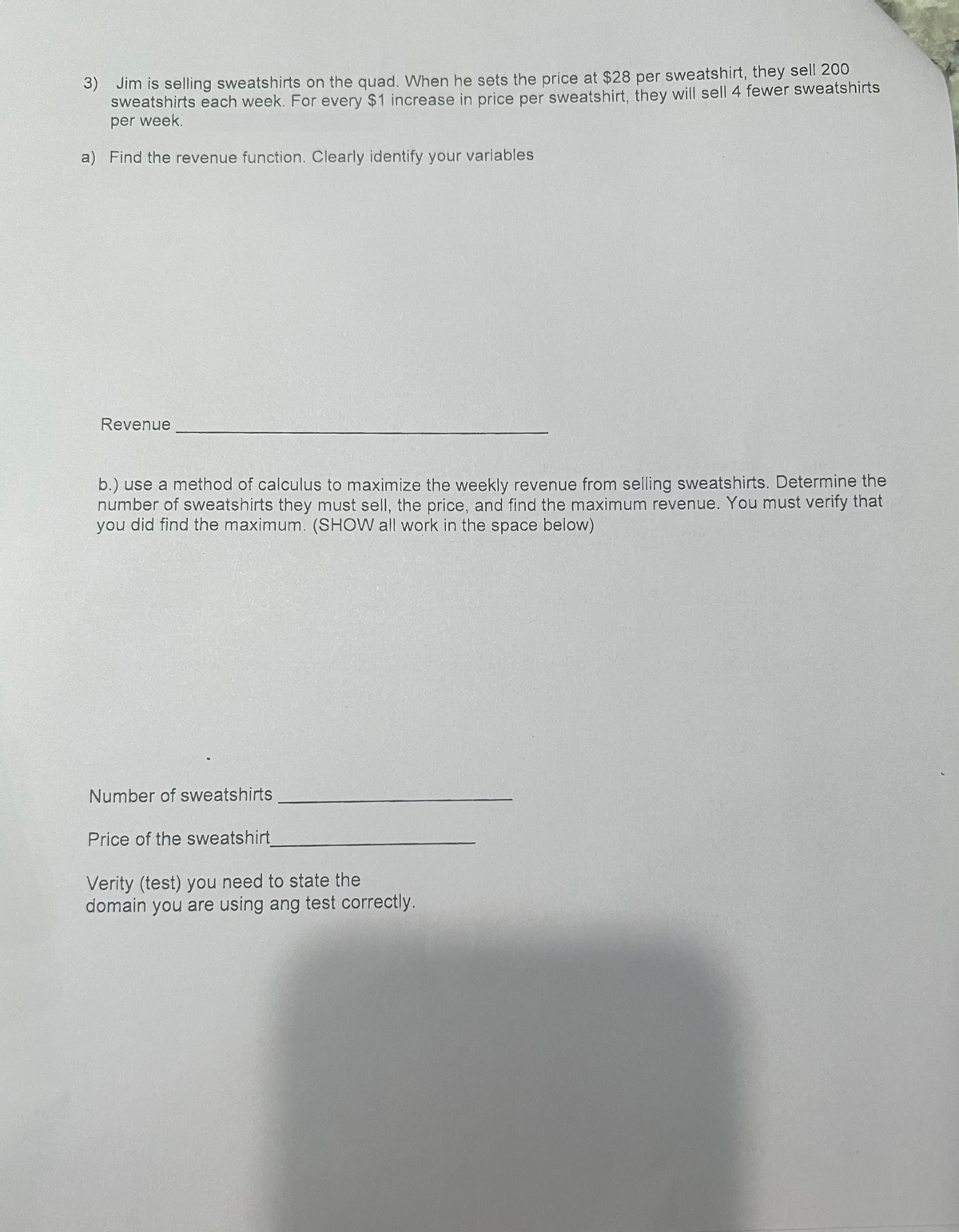 3) Jim is selling sweatshirts on the quad. When he sets the price at $28 per sweatshirt, they sell 200
sweatshirts each week. For every $1 increase in price per sweatshirt, they will sell 4 fewer sweatshirts
per week.
a) Find the revenue function. Clearly identify your variables
Revenue
b.) use a method of calculus to maximize the weekly revenue from selling sweatshirts. Determine the
number of sweatshirts they must sell, the price, and find the maximum revenue. You must verify that
you did find the maximum. (SHOW all work in the space below)
Number of sweatshirts
Price of the sweatshirt_
Verity (test) you need to state the
domain you are using ang test correctly.
