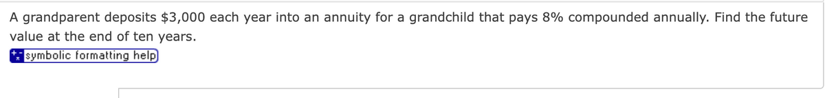 A grandparent deposits $3,000 each year into an annuity for a grandchild that pays 8% compounded annually. Find the future
value at the end of ten years.
symbolic formatting help